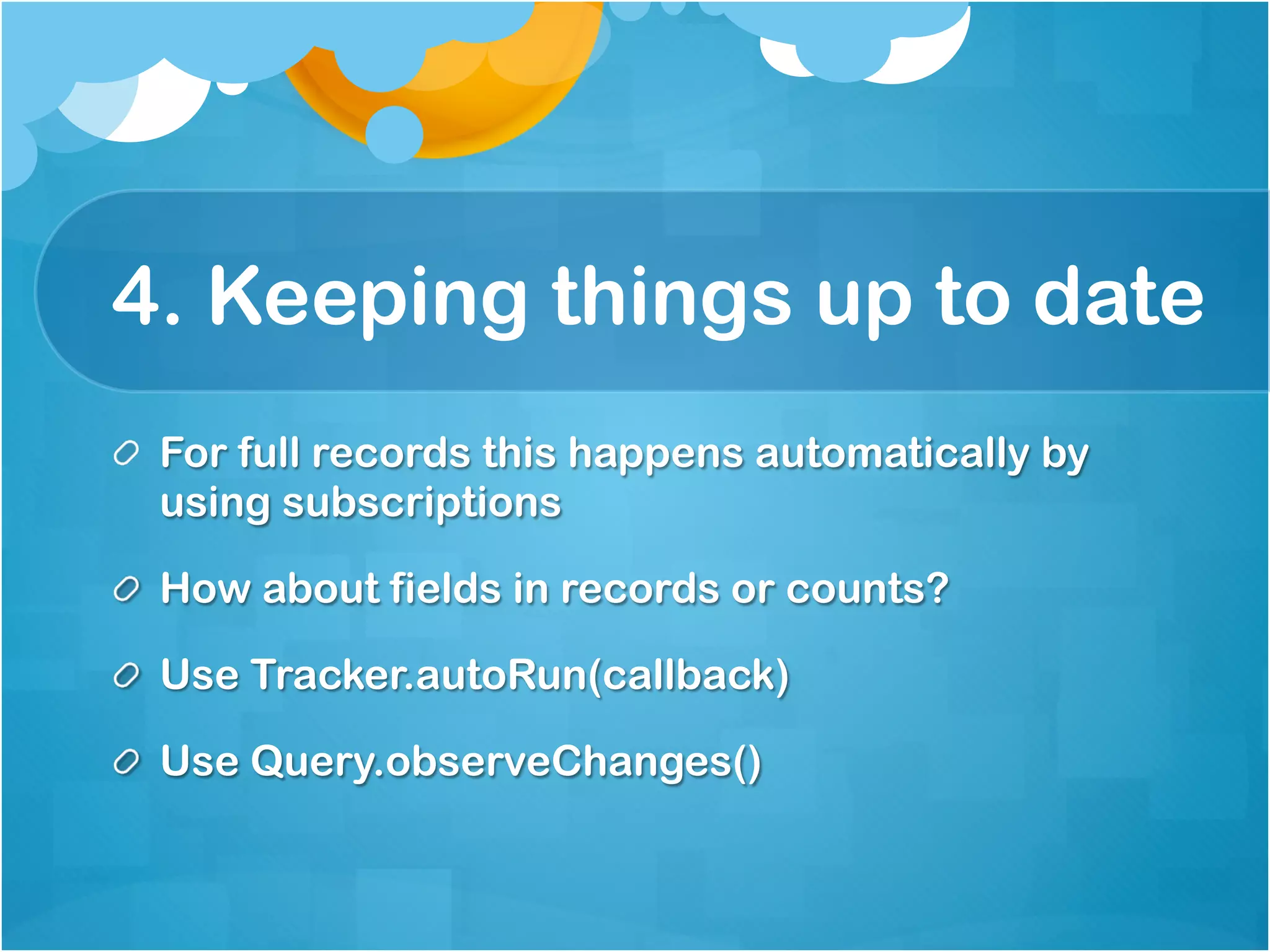 4. Keeping things up to date 
For full records this happens automatically by using 
subscriptions 
How about fields in records or counts? 
Use Tracker.autoRun(callback) 
Use Query.observeChanges() 
 