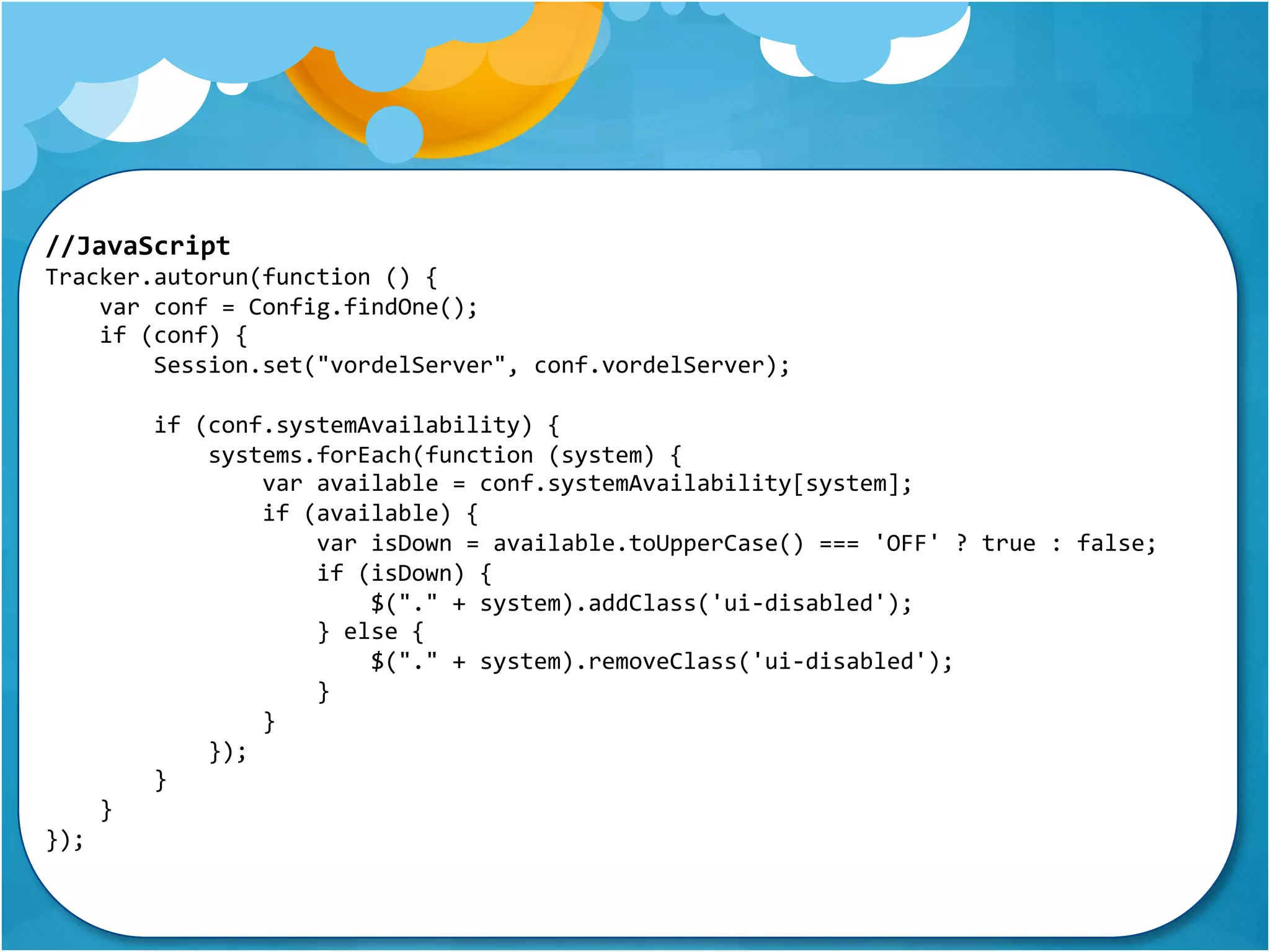 //JavaScript 
Tracker.autorun(function () { 
var conf = Config.findOne(); 
if (conf) { 
Session.set("vordelServer", conf.vordelServer); 
if (conf.systemAvailability) { 
systems.forEach(function (system) { 
var available = conf.systemAvailability[system]; 
if (available) { 
var isDown = available.toUpperCase() === 'OFF' ? true : false; 
if (isDown) { 
$("." + system).addClass('ui-disabled'); 
} else { 
$("." + system).removeClass('ui-disabled'); 
} 
} 
}); 
} 
} 
}); 
 