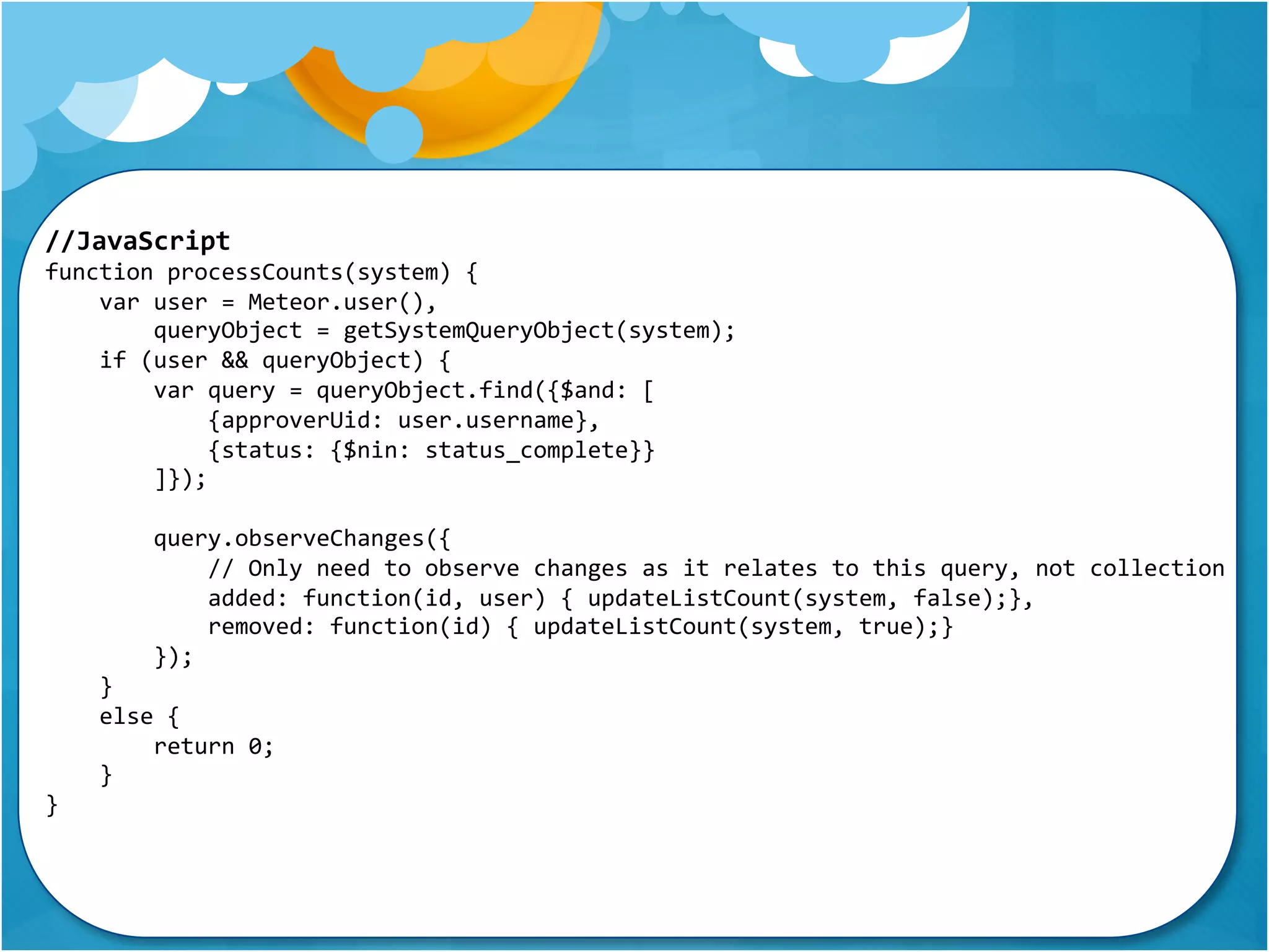 //JavaScript 
function processCounts(system) { 
var user = Meteor.user(), 
queryObject = getSystemQueryObject(system); 
if (user && queryObject) { 
var query = queryObject.find({$and: [ 
{approverUid: user.username}, 
{status: {$nin: status_complete}} 
]}); 
query.observeChanges({ 
// Only need to observe changes as it relates to this query, not collection 
added: function(id, user) { updateListCount(system, false);}, 
removed: function(id) { updateListCount(system, true);} 
}); 
} 
else { 
return 0; 
} 
} 
 
