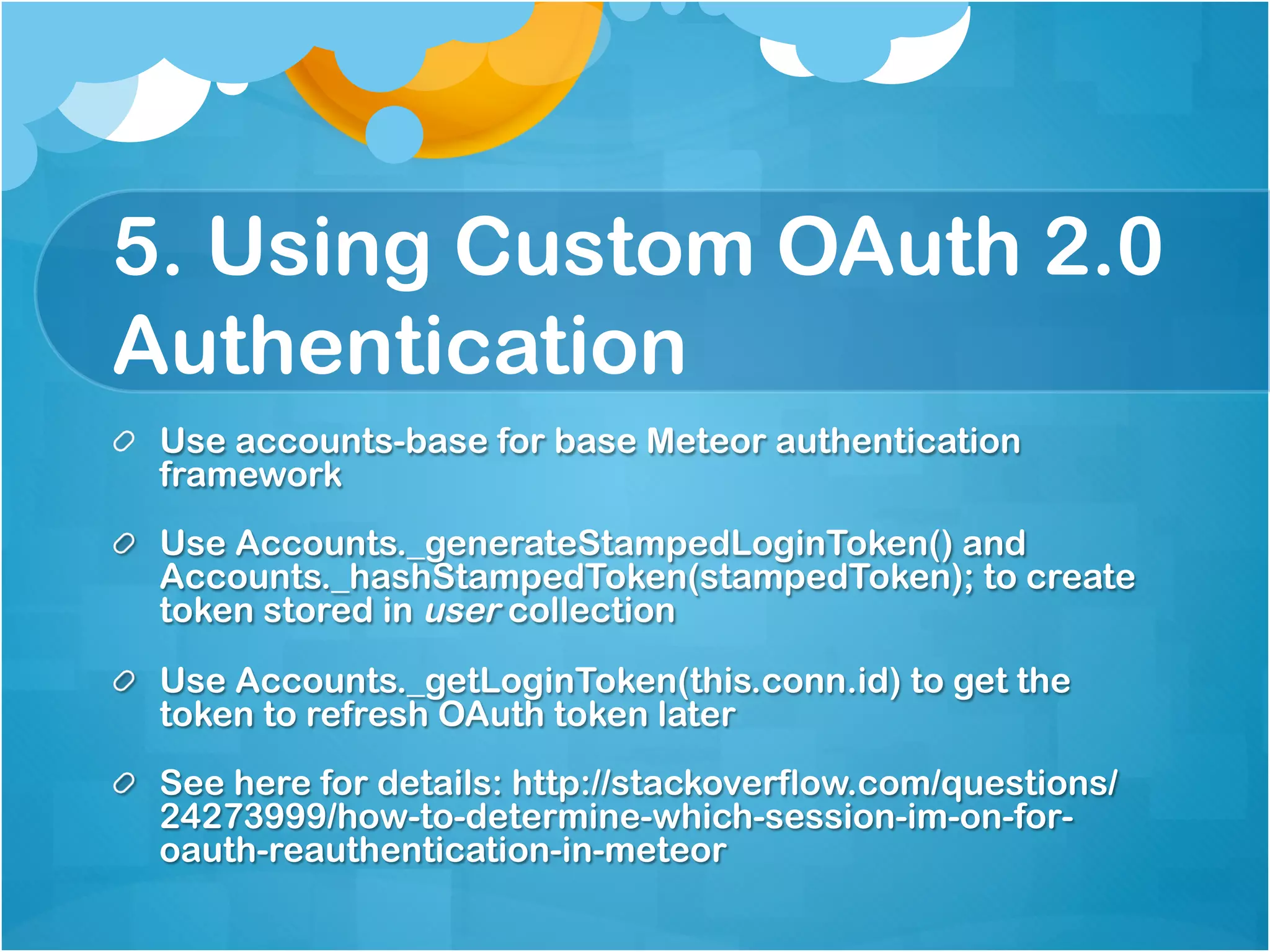 5. Using Custom OAuth 2.0 
Authentication 
Use accounts-base for base Meteor authentication framework 
Use Accounts._generateStampedLoginToken() and 
Accounts._hashStampedToken(stampedToken); to create token 
stored in user collection 
Use Accounts._getLoginToken(this.conn.id) to get the token to 
refresh OAuth token later 
See here for details: 
http://stackoverflow.com/questions/24273999/how-to-determine- 
which-session-im-on-for-oauth-reauthentication-in-meteor 
 