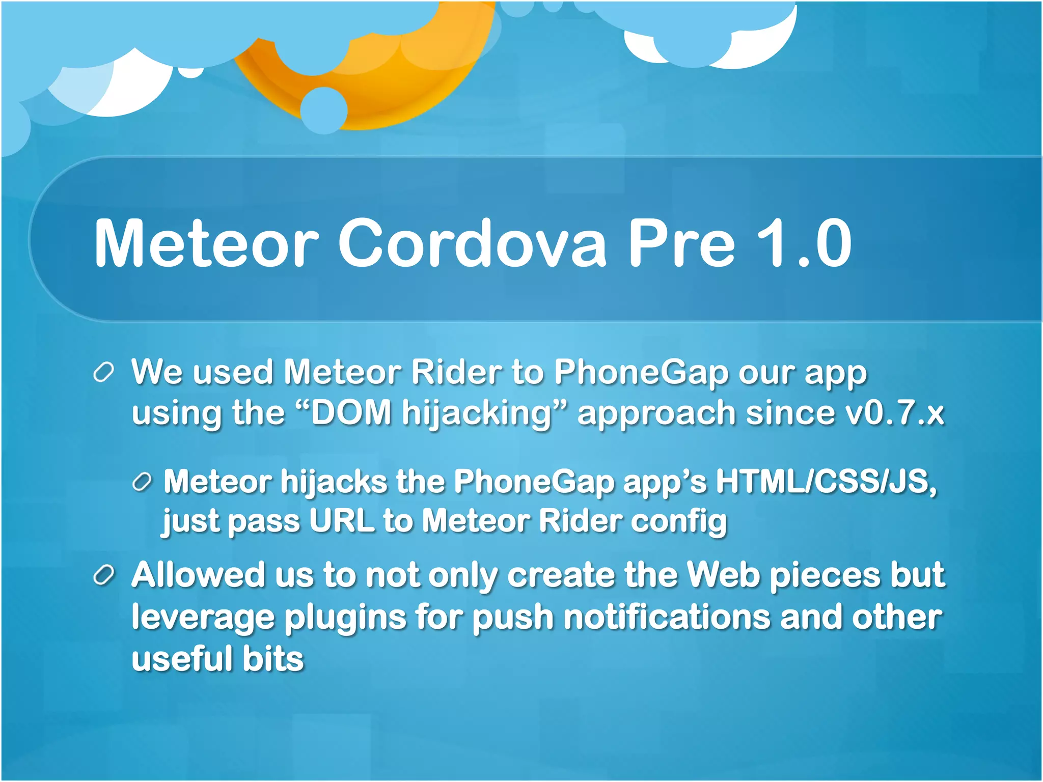 Meteor Cordova Pre 1.0 
We used Meteor Rider to PhoneGap our app using 
the “DOM hijacking” approach since v0.7.x 
Meteor hijacks the PhoneGap app’s HTML/CSS/JS, 
just pass URL to Meteor Rider config 
Allowed us to not only create the Web pieces but 
leverage plugins for push notifications and other 
useful bits 
 