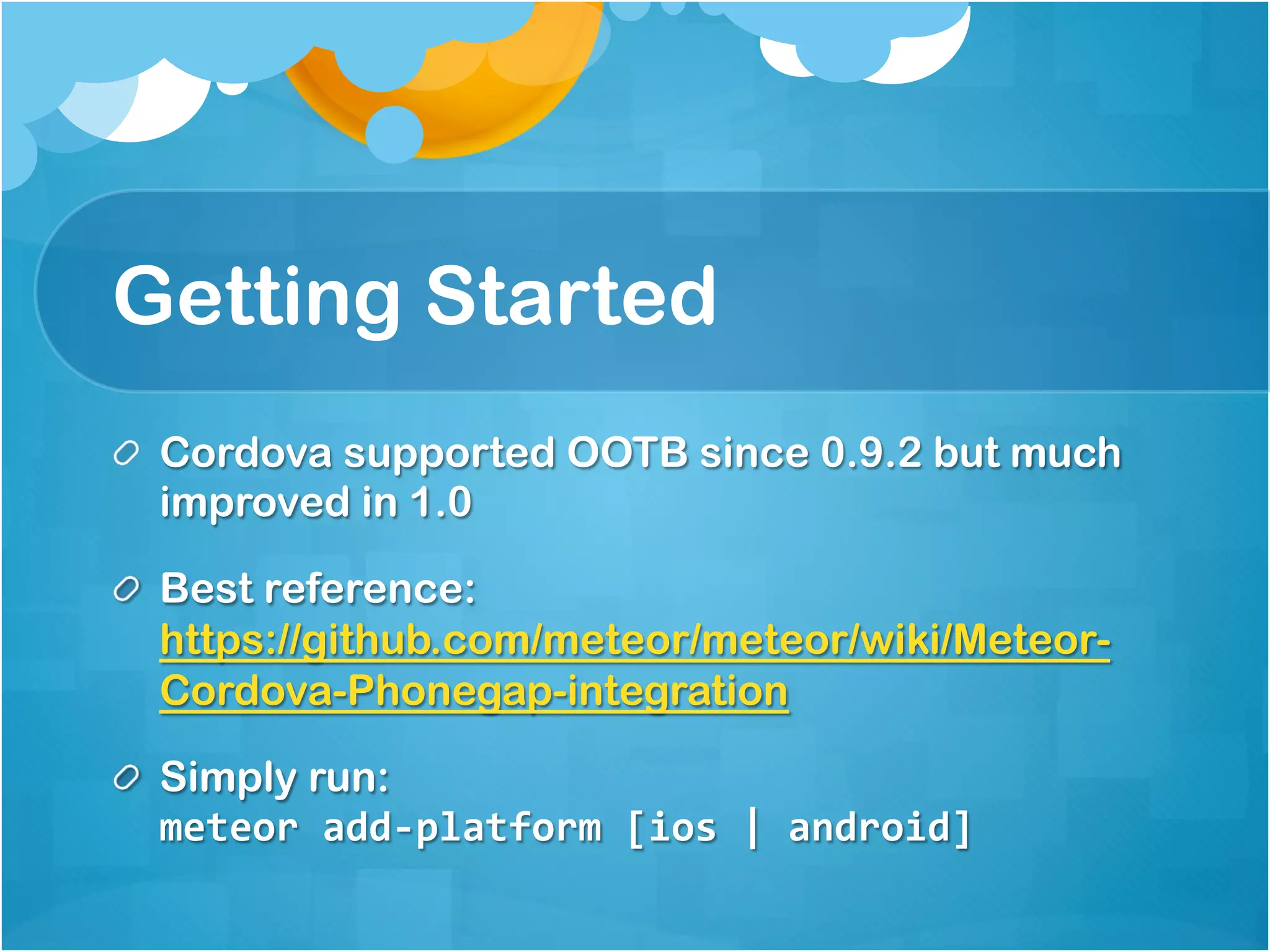 Getting Started 
Cordova supported OOTB since 0.9.2 but much 
improved in 1.0 
Best reference: 
https://github.com/meteor/meteor/wiki/Meteor- 
Cordova-Phonegap-integration 
Simply run: 
meteor add-platform [ios | android] 
 