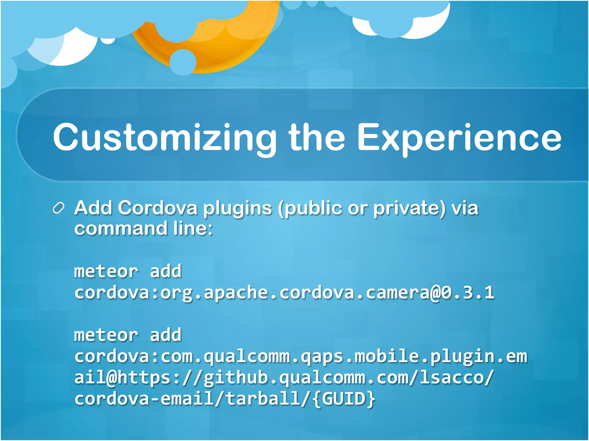 Customizing the Experience 
Add Cordova plugins (public or private) via command 
line: 
meteor add 
cordova:org.apache.cordova.camera@0.3.1 
meteor add 
cordova:com.qualcomm.qaps.mobile.plugin.em 
ail@https://github.qualcomm.com/lsacco/cor 
dova-email/tarball/{GUID} 
 
