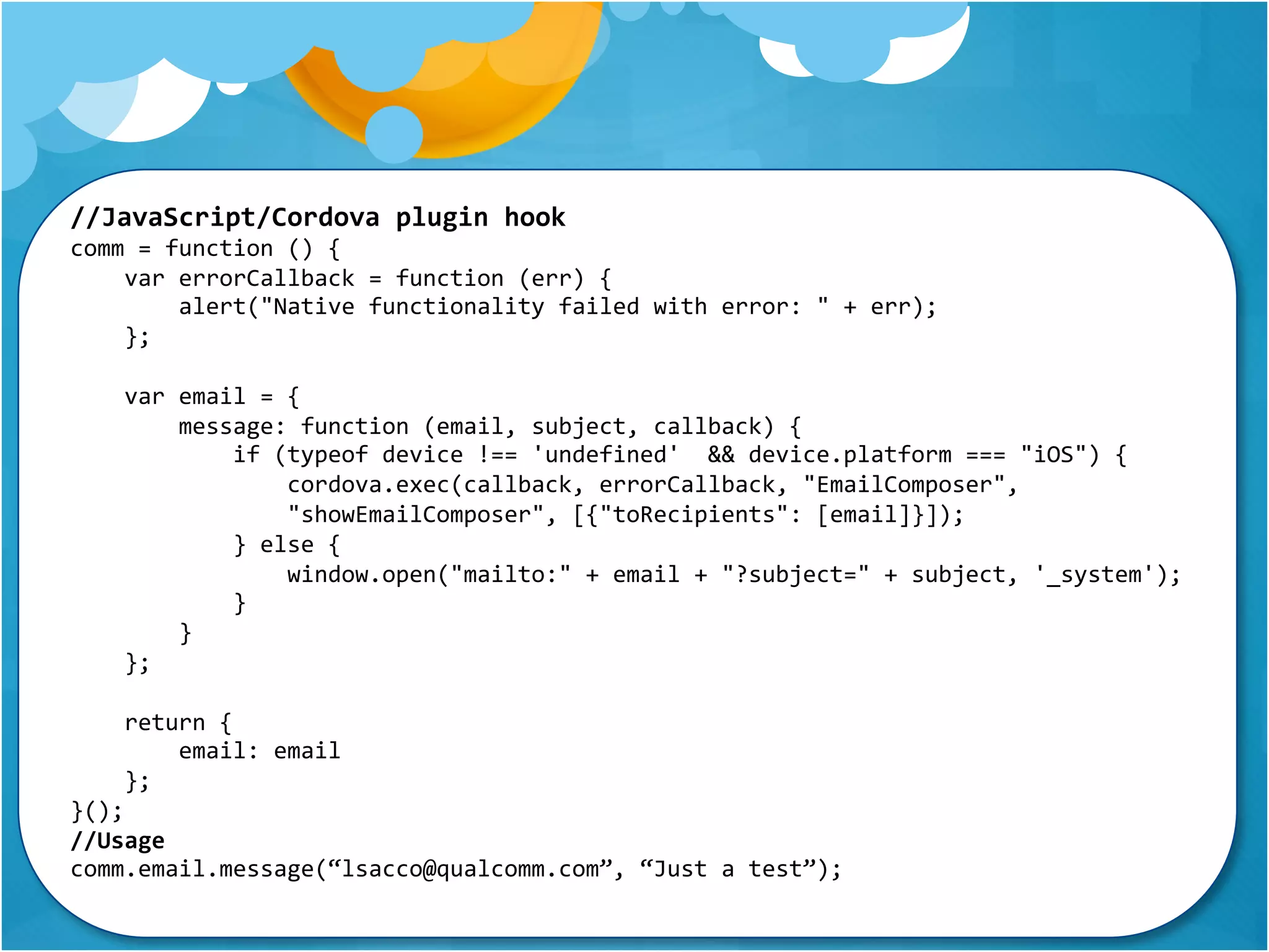 //JavaScript/Cordova plugin hook 
comm = function () { 
var errorCallback = function (err) { 
alert("Native functionality failed with error: " + err); 
}; 
var email = { 
message: function (email, subject, callback) { 
if (typeof device !== 'undefined' && device.platform === "iOS") { 
cordova.exec(callback, errorCallback, "EmailComposer", 
"showEmailComposer", [{"toRecipients": [email]}]); 
} else { 
window.open("mailto:" + email + "?subject=" + subject, '_system'); 
} 
} 
}; 
return { 
email: email 
}; 
}(); 
//Usage 
comm.email.message(“lsacco@qualcomm.com”, “Just a test”); 
 