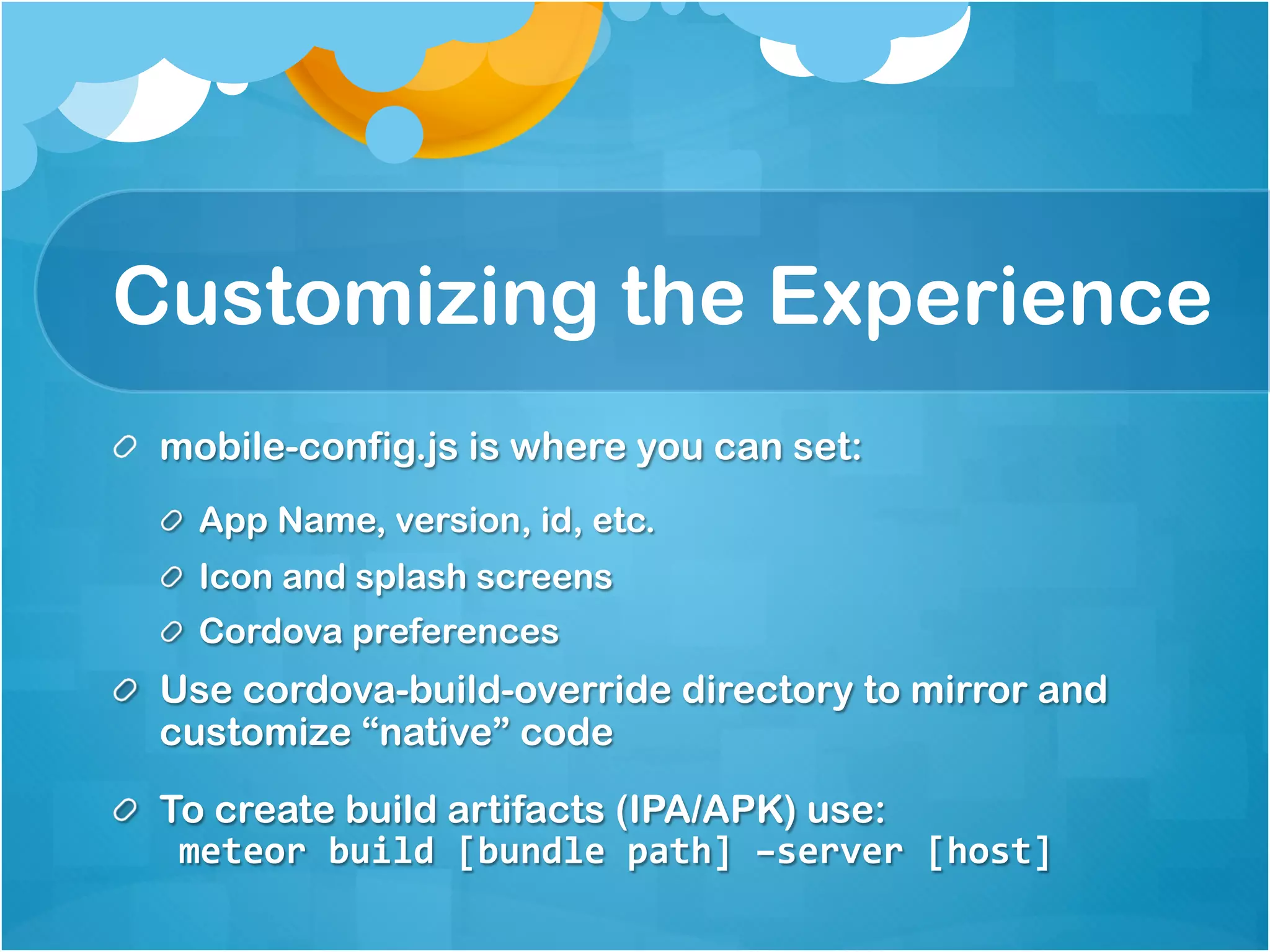 Customizing the Experience 
mobile-config.js is where you can set: 
App Name, version, id, etc. 
Icon and splash screens 
Cordova preferences 
Use cordova-build-override directory to mirror and 
customize “native” code 
To create build artifacts (IPA/APK) use: 
meteor build [bundle path] –server [host] 
 