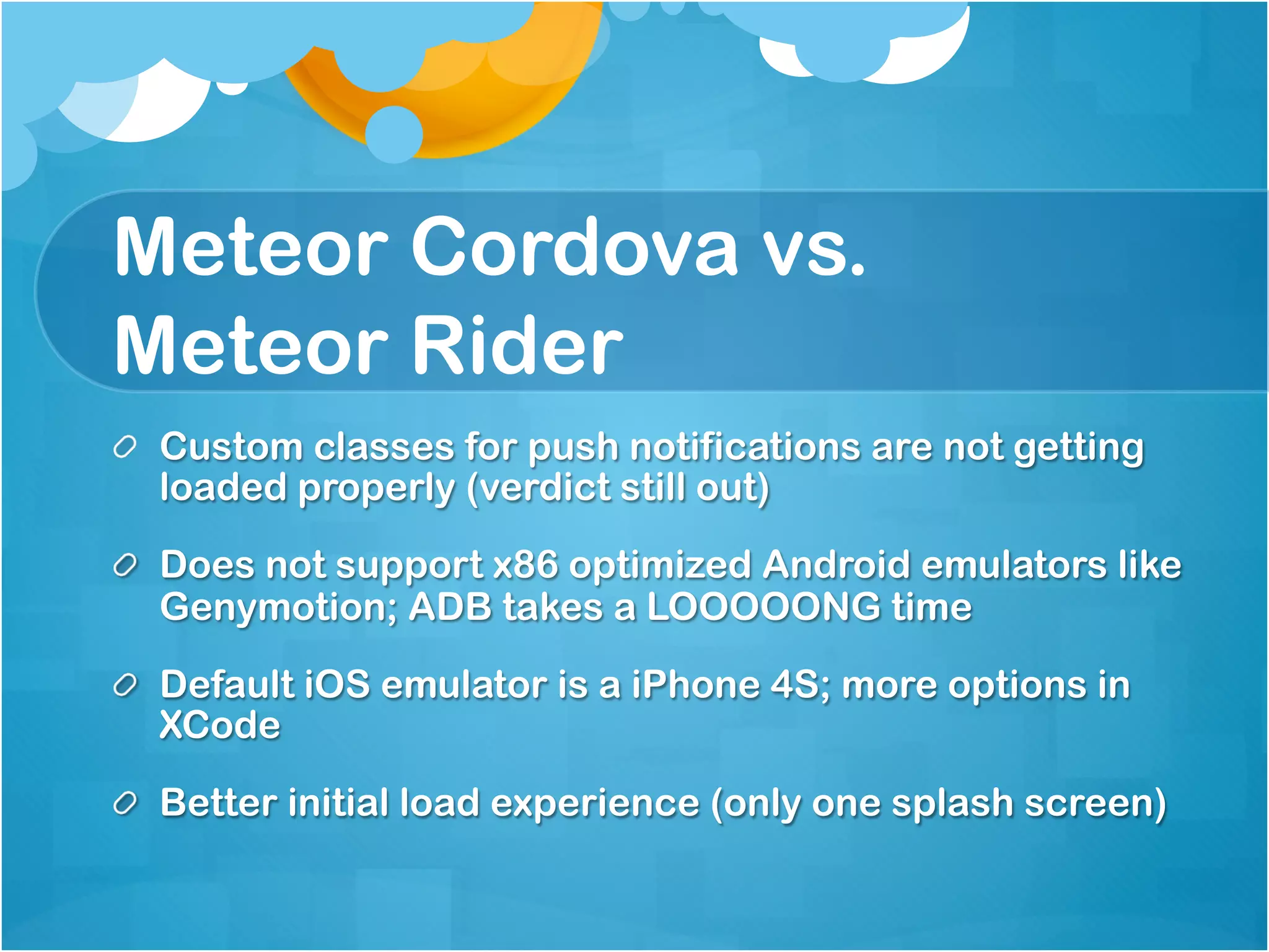 Meteor Cordova vs. 
Meteor Rider 
Custom classes for push notifications are not getting loaded 
properly (verdict still out) 
Does not support x86 optimized Android emulators like 
Genymotion; ADB takes a LOOOOONG time 
Default iOS emulator is a iPhone 4S; more options in XCode 
Better initial load experience (only one splash screen) 
 