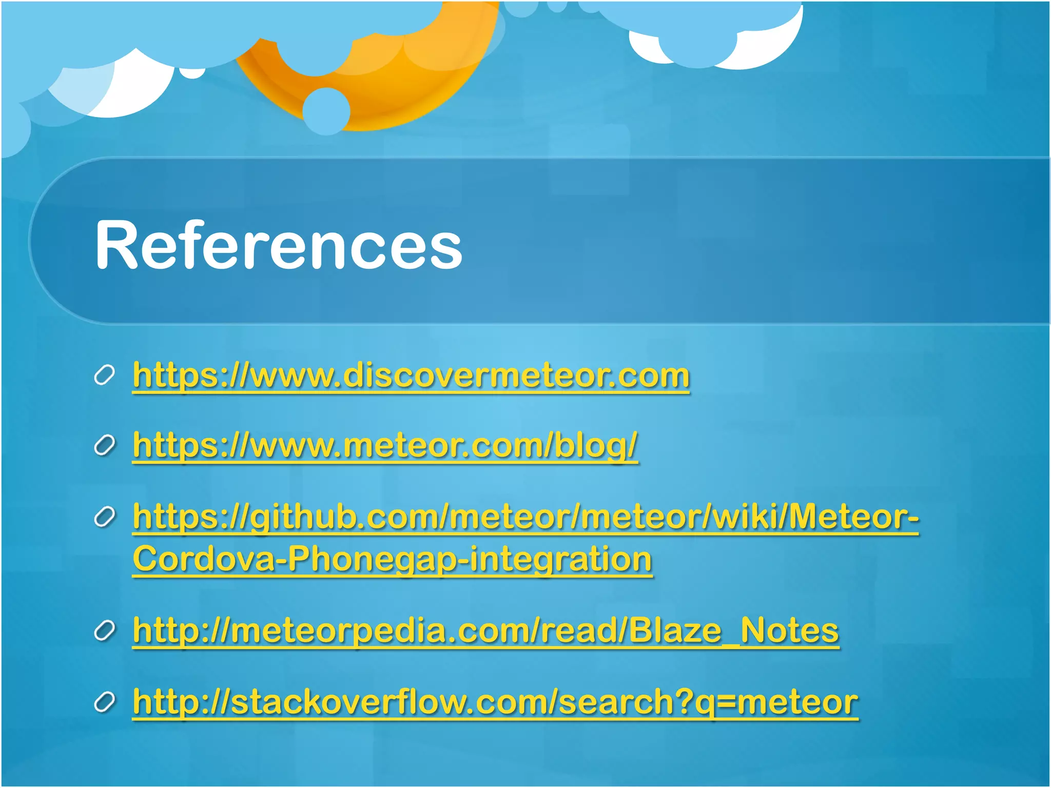 References 
https://www.discovermeteor.com 
https://www.meteor.com/blog/ 
https://github.com/meteor/meteor/wiki/Meteor- 
Cordova-Phonegap-integration 
http://meteorpedia.com/read/Blaze_Notes 
http://stackoverflow.com/search?q=meteor 
 