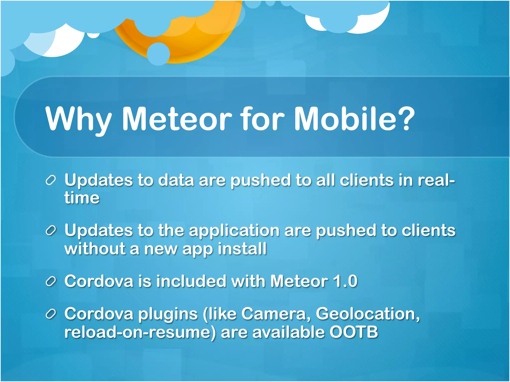 Why Meteor for Mobile? 
Updates to data are pushed to all clients in real-time 
Updates to the application are pushed to clients 
without a new app install 
Cordova is included with Meteor 1.0 
Cordova plugins (like Camera, Geolocation, reload-on- 
resume) are available OOTB 
 
