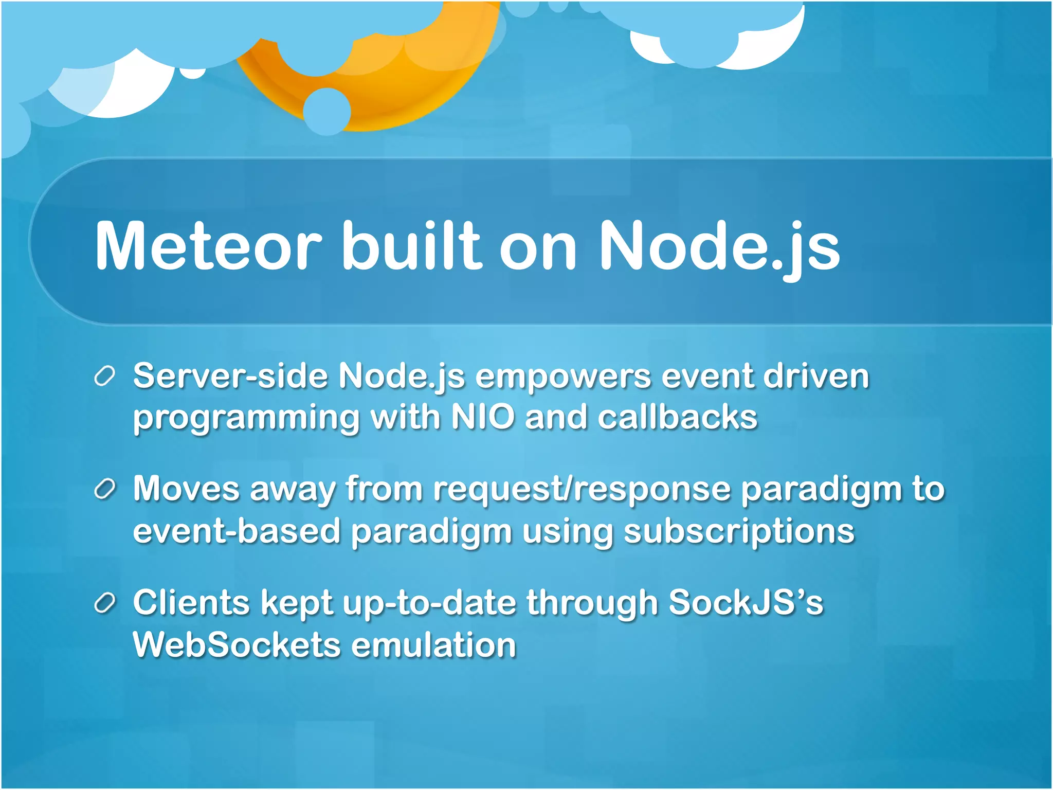 Meteor built on Node.js 
Server-side Node.js empowers event driven 
programming with NIO and callbacks 
Moves away from request/response paradigm to 
event-based paradigm using subscriptions 
Clients kept up-to-date through SockJS’s 
WebSockets emulation 
 