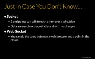 meteorlog.com
Just in Case You Don’t Know…
•Socket
• 2 end points can talk to each other over a wire/pipe
• Data are sent in order, reliably and with no changes
•Web Socket
• You can do the same between a web browser and a point in the
cloud
 