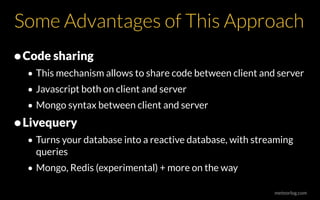 meteorlog.com
Some Advantages of This Approach
•Code sharing
• This mechanism allows to share code between client and server
• Javascript both on client and server
• Mongo syntax between client and server
•Livequery
• Turns your database into a reactive database, with streaming
queries
• Mongo, Redis (experimental) + more on the way
 
