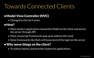 meteorlog.com
Towards Connected Clients
•Model View Controller (MVC)
• Changed in the last 5 years
•How?
• Most modern applications moved the Model on the client and access
the server through API
• Many Javascript frameworks pop up to address this need
• Some frameworks like Rails still keep most of the login on the server
•Why move things on the client?
• To reduce latency and provide responsive applications
 
