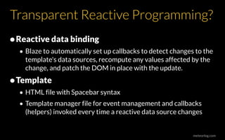 meteorlog.com
Transparent Reactive Programming?
•Reactive data binding
• Blaze to automatically set up callbacks to detect changes to the
template's data sources, recompute any values affected by the
change, and patch the DOM in place with the update.
•Template
• HTML file with Spacebar syntax
• Template manager file for event management and callbacks
(helpers) invoked every time a reactive data source changes
 