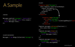 meteorlog.com
A Sample <template name="messages">
{{#if Template.subscriptionsReady}}
{{#each messages}}
{{> message}}
{{/each}}
{{/if}}
</template>
<template name="message">
<div class="message">
<span id =“{{_id}}">{{{messageBody}}}</span>
</div>
</template>
Template.messages.onCreated(function() {
this.subscribe(‘messages’)
});
Template.messages.helpers({
‘messages’ : function() {
return Messages.find();
}
});
Template.message.helpers({
‘messageBody’ : function() {
return this.messageBody;
}
});
Messages = new Mongo.Collection(‘messages’);
Messages.publish(‘messages’, function() {
if (! this.userId) return this.ready();
return Message.find();
});
//SERVER
//CLIENT
//CLIENT AND SERVER
 