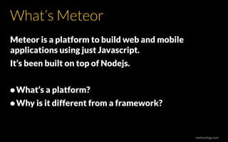 meteorlog.com
What’s Meteor
Meteor is a platform to build web and mobile
applications using just Javascript.
It’s been built on top of Nodejs.
•What’s a platform?
•Why is it different from a framework?
 