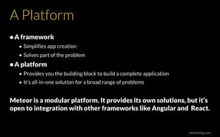 meteorlog.com
A Platform
•A framework
• Simplifies app creation
• Solves part of the problem
•A platform
• Provides you the building block to build a complete application
• It’s all-in-one solution for a broad range of problems
Meteor is a modular platform. It provides its own solutions, but it’s
open to integration with other frameworks like Angular and React.
 
