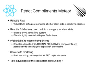 React Compliments Meteor
	•	 React is Fast

	 ◦	 Virtual DOM diﬃng out-performs all other client-side re-rendering libraries

	•	 React is full-featured and built to manage your view state

	 ◦	 Blaze is only a templating system

	 ◦	 Blaze is tightly coupled with your Collections

	•	 Predictable, re-usable components

	 ◦	 Sharable, discrete, (FUNCTIONAL / REACTIVE!), components only
possible by re-thinking your separation of concerns

	•	 Serverside rendering

	 ◦	 Print to a string, serve up ﬁrst for SEO or performance

	•	 Take advantage of the ecosystem surrounding it
 
