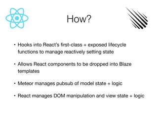 How?
	•	 Hooks into React’s ﬁrst-class + exposed lifecycle
functions to manage reactively setting state

	•	 Allows React components to be dropped into Blaze
templates

	•	 Meteor manages pubsub of model state + logic

	•	 React manages DOM manipulation and view state + logic
 