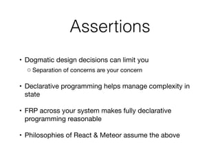 Assertions
	•	 Dogmatic design decisions can limit you

	 ◦	Separation of concerns are your concern

	•	 Declarative programming helps manage complexity in
state

	•	 FRP across your system makes fully declarative
programming reasonable 

	•	 Philosophies of React & Meteor assume the above
 