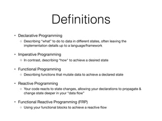 Deﬁnitions
	 •	 Declarative Programming

	 ◦	 Describing “what” to do to data in diﬀerent states, often leaving the
implementation details up to a language/framework

	 •	 Imperative Programming

	 ◦	 In contrast, describing “how" to achieve a desired state

	 •	 Functional Programming

	 ◦	 Describing functions that mutate data to achieve a declared state

	 •	 Reactive Programming

	 ◦	 Your code reacts to state changes, allowing your declarations to propagate &
change state deeper in your “data ﬂow”

	 •	 Functional Reactive Programming (FRP)

	 ◦	 Using your functional blocks to achieve a reactive ﬂow
 