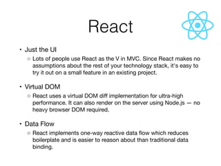 React
	•	 Just the UI

	 ◦	Lots of people use React as the V in MVC. Since React makes no
assumptions about the rest of your technology stack, it's easy to
try it out on a small feature in an existing project.

	•	 Virtual DOM

	 ◦	React uses a virtual DOM diﬀ implementation for ultra-high
performance. It can also render on the server using Node.js — no
heavy browser DOM required.

	•	 Data Flow

	 ◦	React implements one-way reactive data ﬂow which reduces
boilerplate and is easier to reason about than traditional data
binding.
 