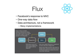 Flux
	•	 Facebook’s response to MVC

	•	 One-way data ﬂow

	•	 Data architecture, not a framework

	 ◦	Many implementations
 