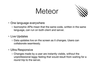 Meteor
	•	 One language everywhere

	 ◦	Isomorphic APIs mean that the same code, written in the same
language, can run on both client and server.

	•	 Live Updates

	 ◦	Data updates live on the screen as it changes. Users can
collaborate seamlessly.

	•	 Ultra Responsive

	 ◦	Changes made by a user are instantly visible, without the
unprofessional laggy feeling that would result from waiting for a
round trip to the server.
 