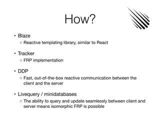 How?
	•	 Blaze

	 ◦	Reactive templating library, similar to React

	•	 Tracker

	 ◦	FRP implementation

	•	 DDP

	 ◦	Fast, out-of-the-box reactive communication between the
client and the server

	•	 Livequery / minidatabases

	 ◦	The ability to query and update seamlessly between client and
server means isomorphic FRP is possible
 