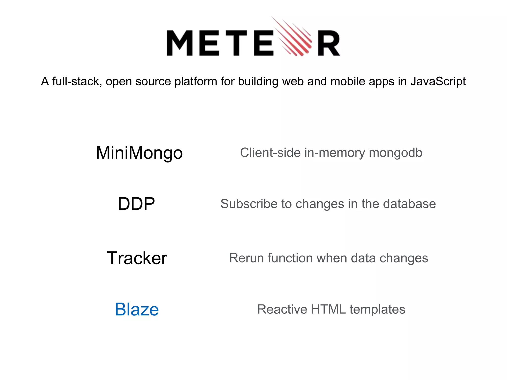 A full-stack, open source platform for building web and mobile apps in JavaScript
DDP Subscribe to changes in the database
MiniMongo Client-side in-memory mongodb
Tracker Rerun function when data changes
Blaze Reactive HTML templates
 