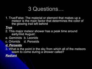 3 Questions…3 Questions…
1. True/False: The material or element that makes up a1. True/False: The material or element that makes up a
meteor is the main factor that determines the color ofmeteor is the main factor that determines the color of
the glowing trail left behindthe glowing trail left behind
TrueTrue
2. This major meteor shower has a peak time around2. This major meteor shower has a peak time around
early/mid August:early/mid August:
a. Geminidsa. Geminids b. Leonidsb. Leonids
c. Orionidsc. Orionids d. Perseidsd. Perseids
d. Perseidsd. Perseids
3. What is the point in the sky from which all of the meteors3. What is the point in the sky from which all of the meteors
seem to come during a shower called?seem to come during a shower called?
RadiantRadiant
 