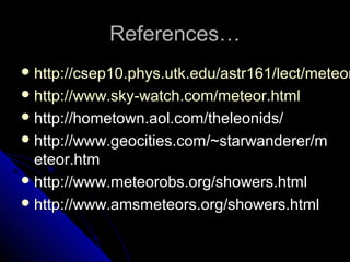 References…References…
 http://csep10.phys.utk.edu/astr161/lect/meteorhttp://csep10.phys.utk.edu/astr161/lect/meteor
 http://www.sky-watch.com/meteor.htmlhttp://www.sky-watch.com/meteor.html
 http://hometown.aol.com/theleonids/http://hometown.aol.com/theleonids/
 http://www.geocities.com/~starwanderer/mhttp://www.geocities.com/~starwanderer/m
eteor.htmeteor.htm
 http://www.meteorobs.org/showers.htmlhttp://www.meteorobs.org/showers.html
 http://www.amsmeteors.org/showers.htmlhttp://www.amsmeteors.org/showers.html
 