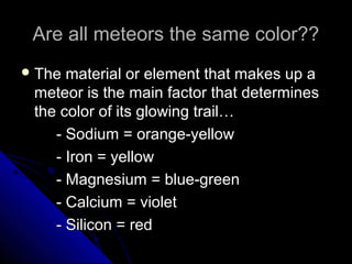 Are all meteors the same color??Are all meteors the same color??
 The material or element that makes up aThe material or element that makes up a
meteor is the main factor that determinesmeteor is the main factor that determines
the color of its glowing trail…the color of its glowing trail…
- Sodium = orange-yellow- Sodium = orange-yellow
- Iron = yellow- Iron = yellow
- Magnesium = blue-green- Magnesium = blue-green
- Calcium = violet- Calcium = violet
- Silicon = red- Silicon = red
 