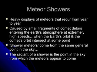 Meteor ShowersMeteor Showers
 Heavy displays of meteors that recur from yearHeavy displays of meteors that recur from year
to yearto year
 Caused by small fragments of comet debrisCaused by small fragments of comet debris
entering the earth’s atmosphere at extremelyentering the earth’s atmosphere at extremely
high speeds…when the Earth’s orbit & thehigh speeds…when the Earth’s orbit & the
comet’s orbit intersect at some pointcomet’s orbit intersect at some point
 ‘‘Shower meteors’ come from the same generalShower meteors’ come from the same general
point in the sky…point in the sky…
 TheThe radiantradiant of a shower is the point in the skyof a shower is the point in the sky
from which the meteors appear to comefrom which the meteors appear to come
 