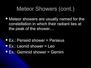 Meteor Showers (cont.)Meteor Showers (cont.)
 Meteor showers are usually named for theMeteor showers are usually named for the
constellation in which their radiant lies atconstellation in which their radiant lies at
the peak of the shower…the peak of the shower…
 Ex.: Perseid shower = PerseusEx.: Perseid shower = Perseus
 Ex.: Leonid shower = LeoEx.: Leonid shower = Leo
 Ex.: Geminid shower = GeminiEx.: Geminid shower = Gemini
 