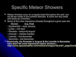 Specific Meteor ShowersSpecific Meteor Showers
 Meteor showers occur on a regular basis throughout the year, butMeteor showers occur on a regular basis throughout the year, but
not all are visible in the northern latitudes & some are very weaknot all are visible in the northern latitudes & some are very weak
and easily go unnoticed…and easily go unnoticed…
 Some of the more impressive showers throughout a given year are:Some of the more impressive showers throughout a given year are:
ShowerShower Avg. PeakAvg. Peak
- Quadrantids – early January- Quadrantids – early January
- Lyrids – mid April- Lyrids – mid April
- Perseids – early/mid August- Perseids – early/mid August
- Orionids – mid/late October- Orionids – mid/late October
- Leonids – mid November- Leonids – mid November
- Geminids – mid December- Geminids – mid December
** Historically, the Perseids in August & the Leonids in November** Historically, the Perseids in August & the Leonids in November
have been the most impressive meteor showers -have been the most impressive meteor showers -
http://www.spaceweather.com/meteors/images/18nov01_page3/cordhttp://www.spaceweather.com/meteors/images/18nov01_page3/cord
 