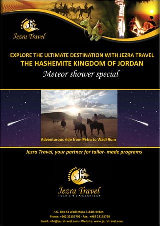 EXPLORE THE ULTIMATE DESTINATION WITH JEZRA TRAVEL
   THE HASHEMITE KINGDOM OF JORDAN
            Meteor shower special




           Adventurous ride from Petra to Wadi Rum

     : f df ţ   ½f° € f- ¯f ½–f¯¾




                     P.O. Box 63 Wadi Musa 71810 Jordan
                  Phone: +962 32155799 - Fax: +962 32155798
           Email: info@jezratravel.com - Website: www.jezratravel.com
 