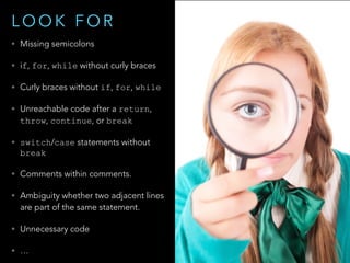 • Missing semicolons
• if, for, while without curly braces
• Curly braces without if, for, while
• Unreachable code after a return,
throw, continue, or break
• switch/case statements without
break
• Comments within comments.
• Ambiguity whether two adjacent lines
are part of the same statement.
• Unnecessary code
• …
L O O K F O R
 