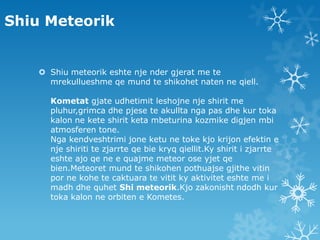 Shiu MeteorikShiu meteorik eshte nje nder gjerat me te mrekullueshme qe mund te shikohet naten ne qiell.Kometatgjate udhetimit leshojne nje shirit me pluhur,grimca dhe pjese te akullta nga pas dhe kur toka kalon ne kete shirit keta mbeturina kozmike digjen mbi atmosferen tone.Nga kendveshtrimi jone ketu ne toke kjo krijon efektin e nje shiriti te zjarrte qe bie kryq qiellit.Ky shirit i zjarrte eshte ajo qe ne e quajme meteor ose yjet qe bien.Meteoret mund te shikohen pothuajse gjithe vitin por ne kohe te caktuara te vitit ky aktivitet eshte me i madh dhe quhetShi meteorik.Kjo zakonisht ndodh kur toka kalon ne orbiten e Kometes. 