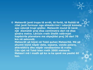 ѱٱǰë janë trupa të errët, të fortë, të ftohtë të cilat janë formuar nga shkatërrimi i ndonjë komete apo ndonjë trupi qiellor. ѱٱǰë mund të kenë një  diametër prej disa centimetra deri nëdisa qindra metra. Lëvizin rreth Diellit ndërmjet hapësirës planetare me shpejtësi prej 30 deri 70 km në sekondë.ѱٱǰë që bijnë në Tokë quhen Meteoritë. Më së shumti bijnë nëpër dete, oqeane, vende polare, shkretëtira dhe nëpër vendbanime të rralla.Cdo vjet në Tokë bien rreth 2000 meteorë.Meteori më i madh që ka ra ka qenë me peshë 60 ton.