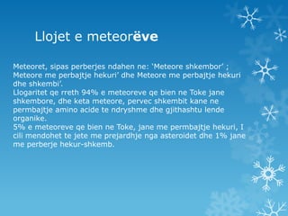 Llojet e meteorëveMeteoret, sipasperberjesndahen ne: ‘Meteore shkembor’ ; Meteore me perbajtje hekuri’ dhe Meteore me perbajtje hekuri dhe shkembi’. Llogaritetqerreth 94% e meteoreveqebien ne Toke janeshkembore, dheketameteore, pervecshkembitkane ne permbajtjeamino acidetendryshmedhegjithashtulendeorganike.5% e meteoreveqebien ne Toke, jane me permbajtjehekuri, I cilimendohettejete me prejardhjengaasteroidetdhe 1% jane me perberjehekur-shkemb.