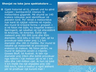 Shenjat ne toke jane spektakolare ...Gjatë historisë së tij, planeti ynë ka qënë subjekt i bombardimit intensiv të meteoritëve gjigandë. Më shumë se 140 kratere ndikuese janë identifikuar në planetin tonë. Por rëniet e meteoritëve nuk kanë të njëjtat ndikime në mjedis. Ato mund të krijojnë forma « gropash » si në foton më sipër, ku tregohet krateri i Barringerit, që ndodhet në një shkretëtirë të Arizonës, në Amerikë. Është një meteorit prej 300 000 tonë dhe 45m diametër, rënë këtu e 50 000 vjet, që ka provokuar këtë krater prej 1,2 km diametër dhe 180 m thellësi. Por mund të ndodhë që meteoritët të provokojnë ereksion të maleve. Në foton përbri, ne mund të dallojmë vendin e rrëpirës Gosses Bluff, në Australi. Ai bën nje diametër prej 24km dhe është provokuar nga ndikimi i një meteori që ra në 1 km këtu dhe 140 million vjet. Ai hyri në tokë 5 km thellë me një shpejtësi prej 100 000 km/h, toka e nxehur u ngrit atëherë për të prodhuar një kurorë mali !