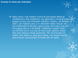 Rreziqe të rënda për shëndetinNëse rënia e një meteori mund të provokojë dëme të rëndësishme mbi ambjentin, ajo gjithashtu mund të ketë pasoja serioze për shëndetin njerëzor. Kështu, në shtator 2007, një meteorit prej 2 m diametër është rrëzuar në një rrafshnaltë të Perusë, duke krijuar një krater prej 20 m të gjerë dhe 6 m të thellë ! Shkëmbi e goditi Tokën me 36 000 km/h, me fuqi të fortë duke ngrohur tokën dhe duke lëshuar lëndë squlfurike. Për shumë ditë me radhë, nën efektin e këtij gazi toksik, me qindra banorë janë ankuar nga dhimbje të kokës dhe të vjella.