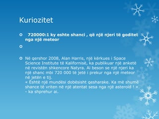 Kuriozitet 720000:1 ky eshte shanci , që një njeri të goditet nga një meteorNë qershor 2008, Alan Harris, një kërkues i Space Science Institute të Kalifornisë, ka publikuar një anketë në revistën shkencore Natyra. Ai beson se një njeri ka një shanc mbi 720 000 të jetë i prekur nga një meteor në jetën e tij.« Është një mundësi dobësisht qesharake. Ka më shumë shance të vriten në një atentat sesa nga një asteroid ! » - ka shprehur ai.
