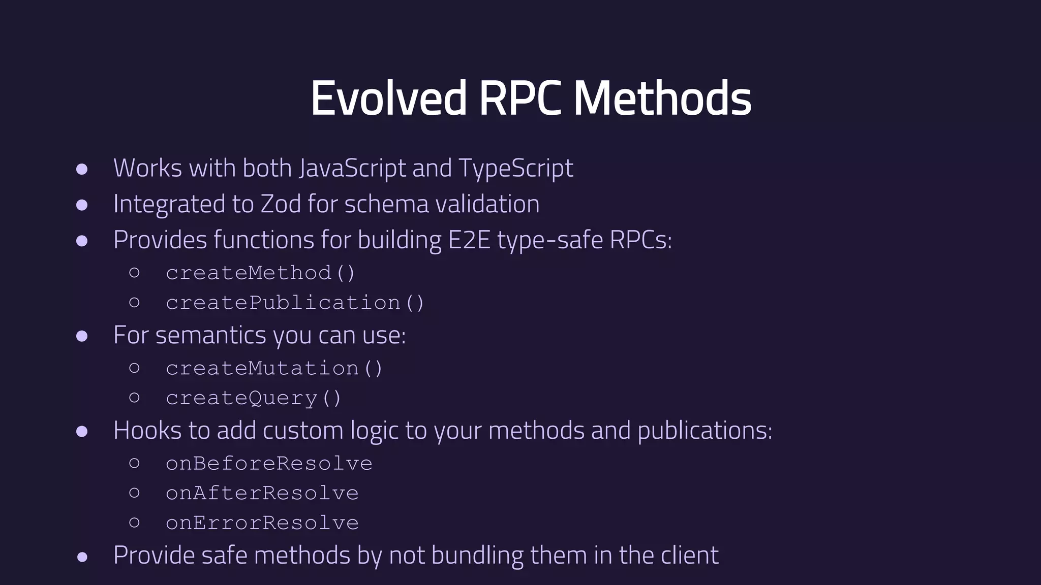 Evolved RPC Methods ● Works with both JavaScript and TypeScript ● Integrated to Zod for schema validation ● Provides functions for building E2E type-safe RPCs: ○ createMethod() ○ createPublication() ● For semantics you can use: ○ createMutation() ○ createQuery() ● Hooks to add custom logic to your methods and publications: ○ onBeforeResolve ○ onAfterResolve ○ onErrorResolve ● Provide safe methods by not bundling them in the client 