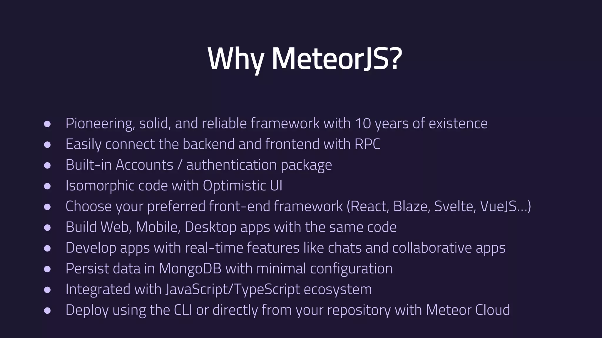 Why MeteorJS? ● Pioneering, solid, and reliable framework with 10 years of existence ● Easily connect the backend and frontend with RPC ● Built-in Accounts / authentication package ● Isomorphic code with Optimistic UI ● Choose your preferred front-end framework (React, Blaze, Svelte, VueJS…) ● Build Web, Mobile, Desktop apps with the same code ● Develop apps with real-time features like chats and collaborative apps ● Persist data in MongoDB with minimal configuration ● Integrated with JavaScript/TypeScript ecosystem ● Deploy using the CLI or directly from your repository with Meteor Cloud 
