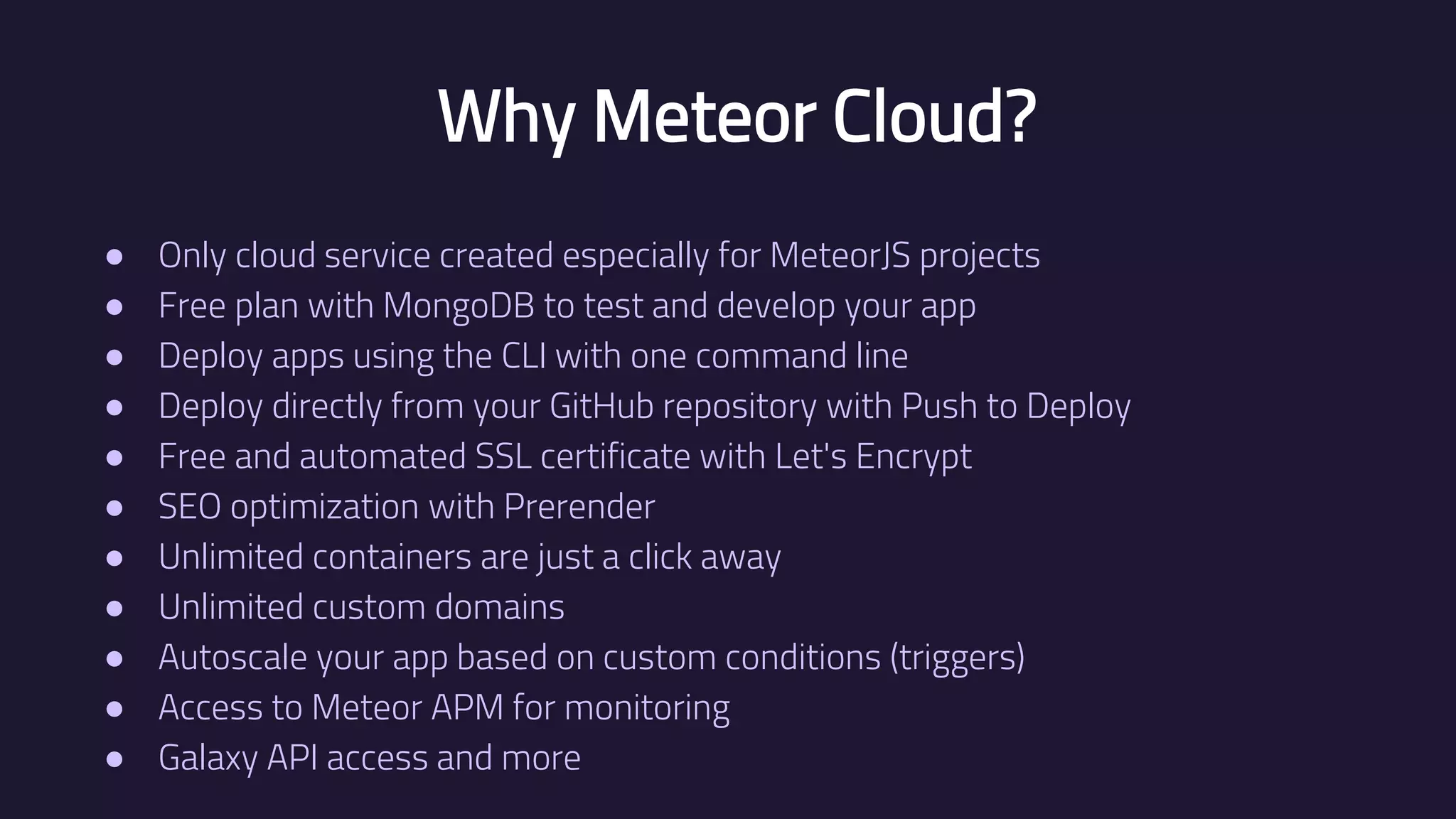 Why Meteor Cloud? ● Only cloud service created especially for MeteorJS projects ● Free plan with MongoDB to test and develop your app ● Deploy apps using the CLI with one command line ● Deploy directly from your GitHub repository with Push to Deploy ● Free and automated SSL certificate with Let's Encrypt ● SEO optimization with Prerender ● Unlimited containers are just a click away ● Unlimited custom domains ● Autoscale your app based on custom conditions (triggers) ● Access to Meteor APM for monitoring ● Galaxy API access and more 