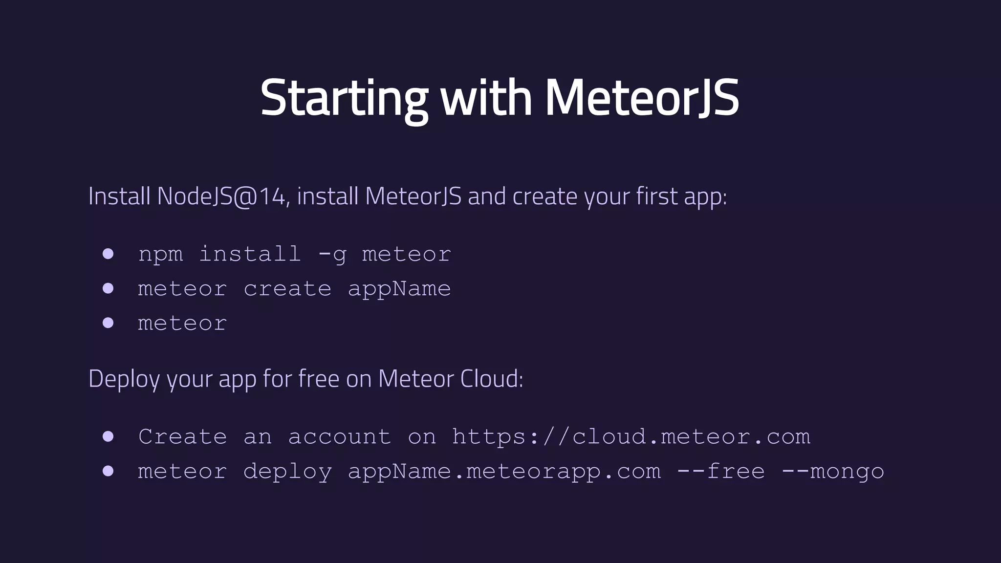 Starting with MeteorJS Install NodeJS@14, install MeteorJS and create your first app: ● npm install -g meteor ● meteor create appName ● meteor Deploy your app for free on Meteor Cloud: ● Create an account on https://cloud.meteor.com ● meteor deploy appName.meteorapp.com --free --mongo 