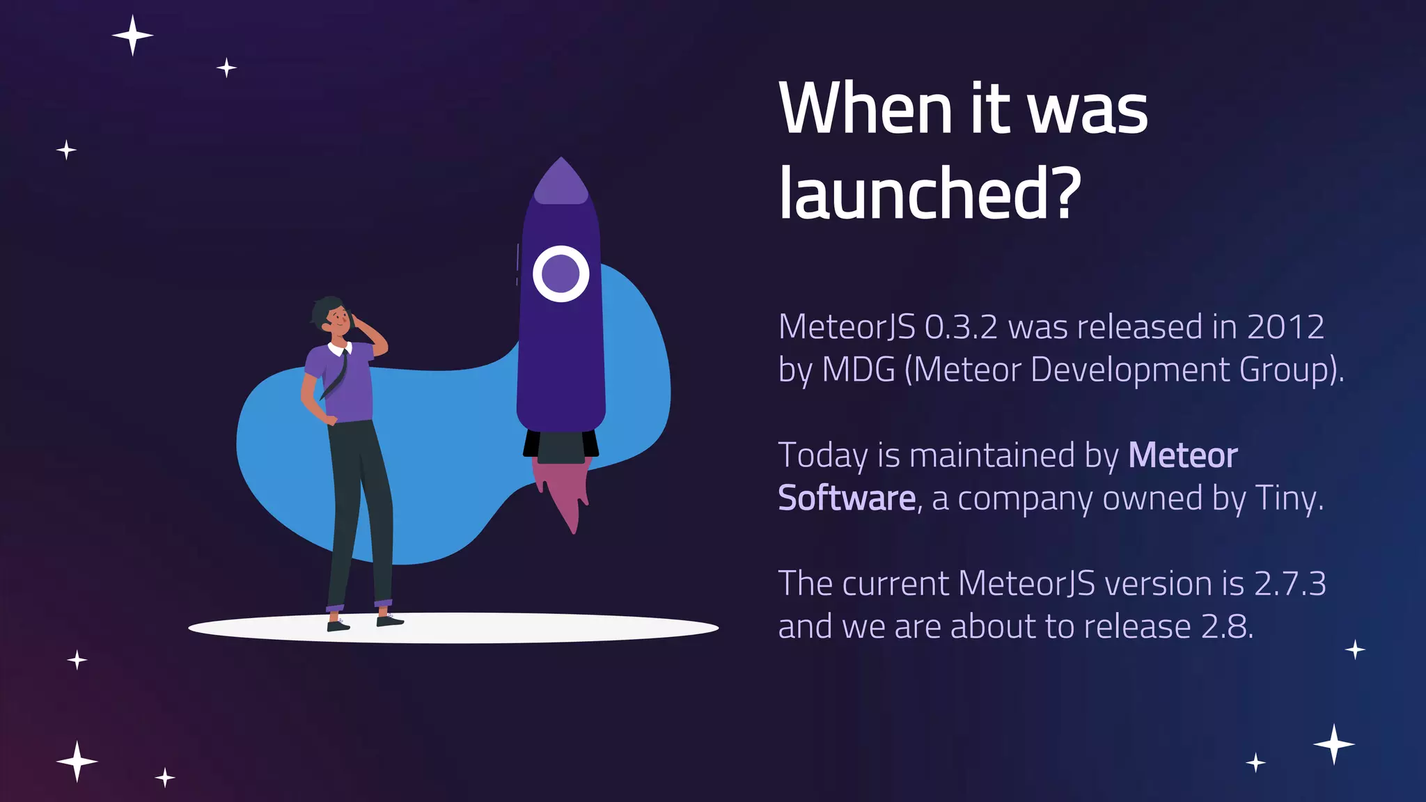 When it was launched? MeteorJS 0.3.2 was released in 2012 by MDG (Meteor Development Group). Today is maintained by Meteor Software, a company owned by Tiny. The current MeteorJS version is 2.7.3 and we are about to release 2.8. 