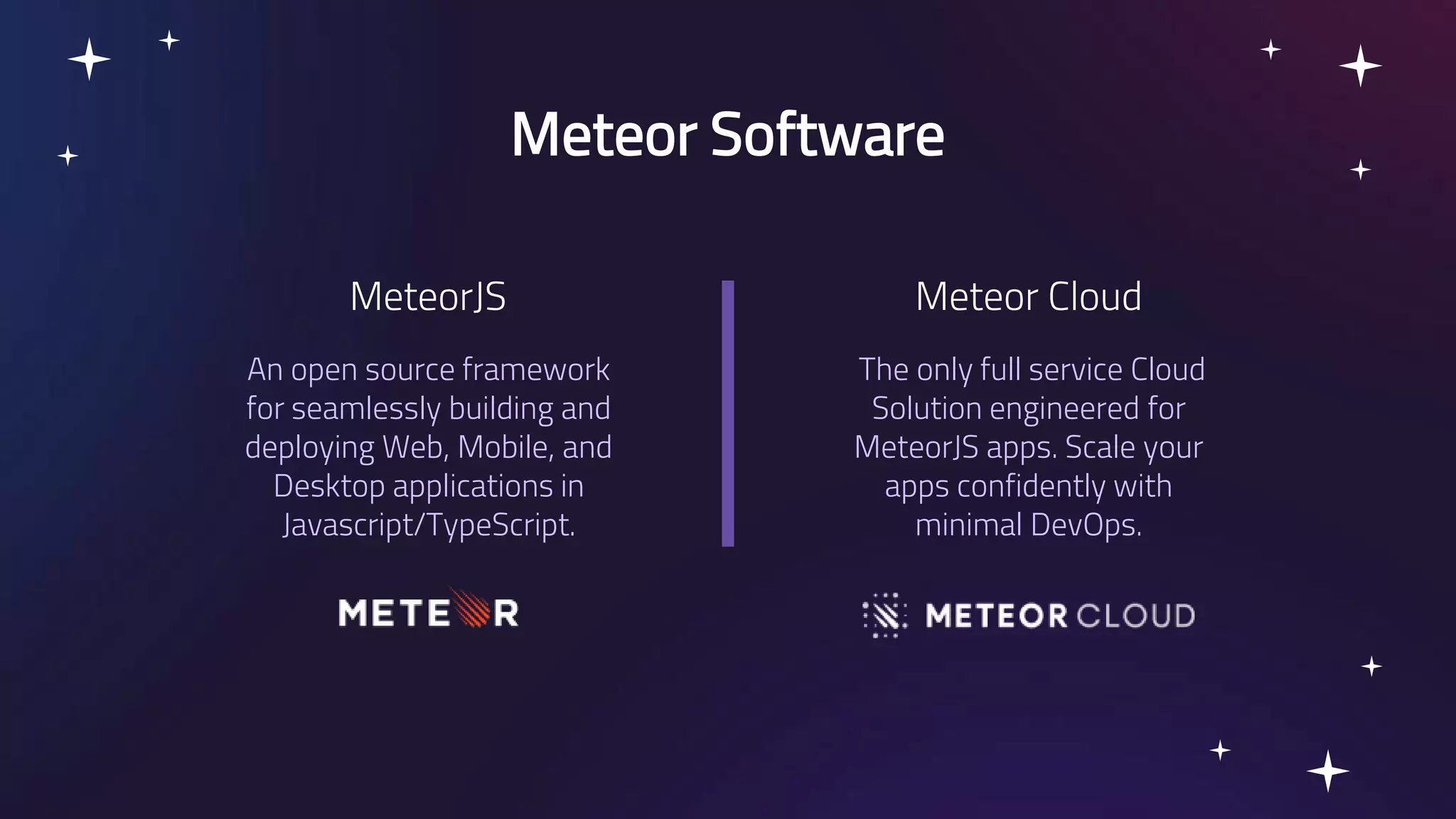 An open source framework for seamlessly building and deploying Web, Mobile, and Desktop applications in Javascript/TypeScript. Meteor Software The only full service Cloud Solution engineered for MeteorJS apps. Scale your apps confidently with minimal DevOps. MeteorJS Meteor Cloud 