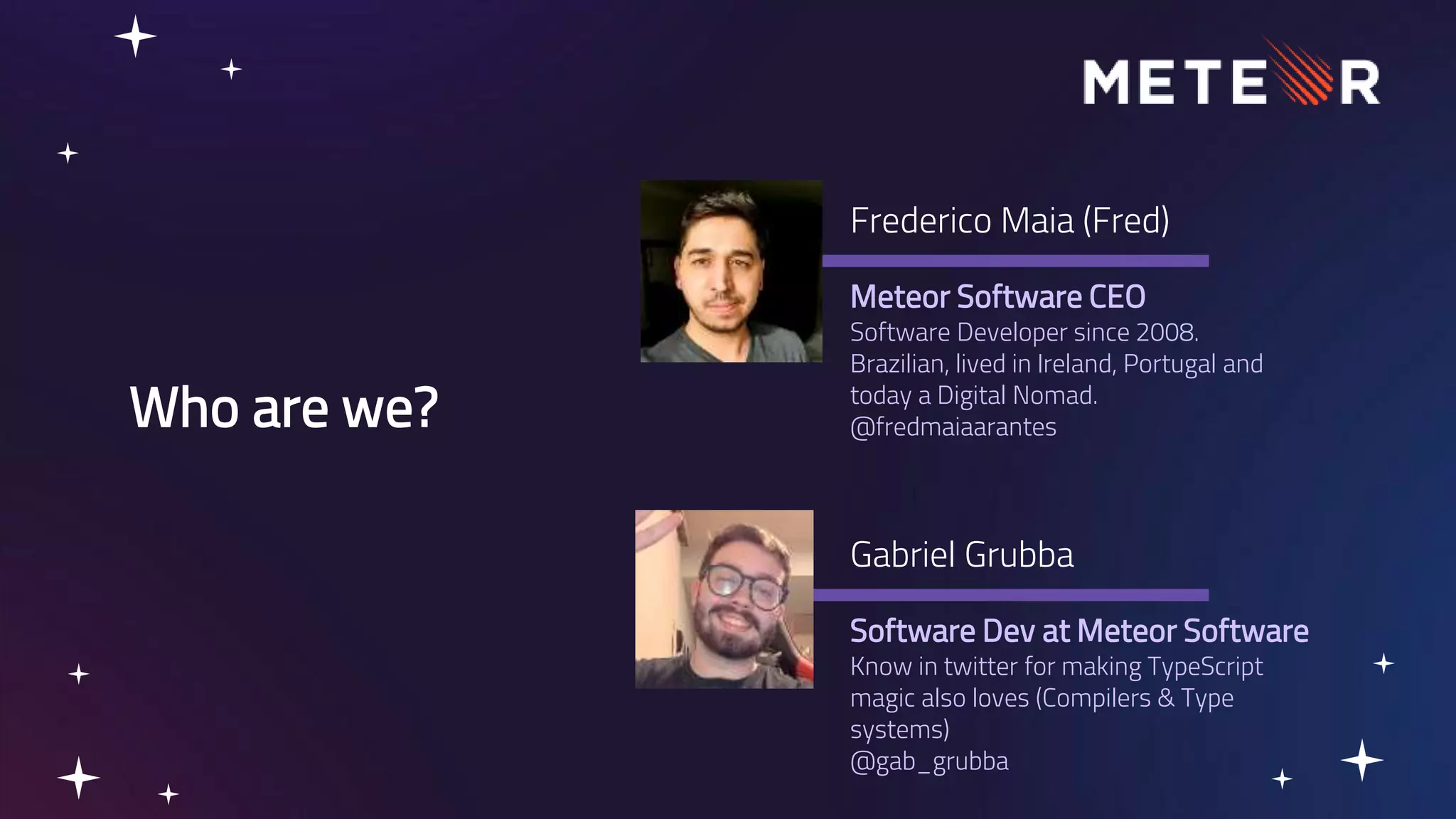 Who are we? Meteor Software CEO Software Developer since 2008. Brazilian, lived in Ireland, Portugal and today a Digital Nomad. @fredmaiaarantes Frederico Maia (Fred) Software Dev at Meteor Software Know in twitter for making TypeScript magic also loves (Compilers & Type systems) @gab_grubba Gabriel Grubba 